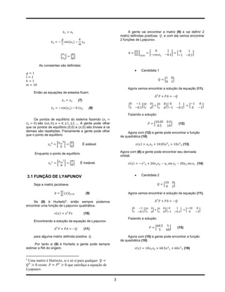 ̇                                           A gente vai encontrar a matriz (9) e vai definir 2
                                                                            matriz definidas positivas , e com ela vamos encontrar
                                                                            2 funções de Lyapunov.
                  ̇                           ( )


                                                                                         [ ]             [                                ]       [                    ]
                                [ ]            [ ̇]                                            (    )



         As constantes são definidas:
                                                                                                  Candidata 1

                                                                                                                             [                ]

                                                                                 Agora vamos encontrar a solução da equação (11).
     Então as equações de estados ficam:

                                 ̇                    (7)
                                                                                 [                 ][        ]           [       ][                        ]       [            ]
                      ̇                      ( )                (8)

                                                                                 Fazendo a solução:
     Os pontos de equilíbrio do sistema fazendo ( ̇
 ̇    ) são (    )                   A gente pode olhar                                                          [                        ]           (12)
que os pontos de equilíbrio (0,0) e ( ,0) são triviais é os
demais são repetições. Fisicamente a gente pode olhar                            Agora com (12) a gente pode encontrar a função
que o ponto de equilíbrio                                                   de quadrática (10)

                          [              ]     [ ]          É estável                        ( )                                                           (13)

                                                                            Agora com (6) a gente pode encontrar seu derivada
      Enquanto o ponto de equilíbrio
                                                                            orbital.

                          [              ]     [ ]     É instável.                ̇( )                                                                                     (14)



3.1 FUNÇÃO DE LYAPUNOV                                                                            Candidata 2

     Seja a matriz jacobiana                                                                                                 [                ]

                                     ( )|                     (9)                Agora vamos encontrar a solução da equação (11).

    Se (8) é Hurtwitz5, então sempre podemos
encontrar uma função de Lyapunov quadrática.
                                                                                     [              ][       ]           [   ][                        ]       [            ]
                          ( )                               (10)
                                                                                 Fazendo a solução:
     Encontrando a solução da equação de Lyapunov

                                                            (11)                                                     [                ]           (15)

     para alguma matriz definida positiva                           .            Agora com (15) a gente pode encontrar a função
                                                                            de quadrática (10)
     Por tanto si (9) é Hurtwitz a gente pode sempre
estimar a RA do origem.                                                                      ( )                                                           (16)


5
 Uma matriz é Hurtwitz, si e só si para qualquer
       existe              que satisfaça a equação de
Lyapunov.

                                                                        3
 