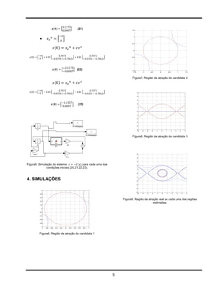 ( )       [            ]             (21)                              1.5




            
                                                                                                           1
                                          [ ]
                                                                                                         0.5

                                  ( )
                                                                                                           0



  ( )   [       ]           [                                ]               [             ]             -0.5



                                                                                                           -1


                                  ( )          [                 ] (22)                                  -1.5
                                                                                                            -1.5          -1        -0.5        0               0.5               1           1.5


                                                                                                          Figura7. Região de atração da candidata 2
                                  ( )

  ( )   [       ]           [                                ]               [             ]                        5

                                                                                                                    4

                                                                                                                    3


                                ( )        [                 ]         (23)                                         2

                                                                                                                    1

                                                                                                                    0

                                                                                                                   -1

                                                                                                                   -2

                                                                                                                   -3

                                                                                                                   -4

                                                                                                                   -5
                                                                                                                     -5   -4   -3    -2    -1       0   1             2       3       4       5



                                                                                                          Figura8. Região de atração da candidata 3




                                                                                                                   5

                                                                                                                   4

                                                                                                                   3

Figura5. Simulação do sistema ̇        ( ) para cada uma das                                                       2
              condições iniciais (20,21,22,23).                                                                    1

                                                                                                                   0

                                                                                                                   -1
4. SIMULAÇÕES                                                                                                      -2

                                                                                                                   -3

                                                                                                                   -4
              1
                                                                                                                   -5
            0.8                                                                                                      -5   -4   -3     -2   -1       0       1             2       3       4       5

            0.6
                                                                                                   Figura9. Região de atração real vs cada uma das regiões
            0.4
                                                                                                                          estimadas.
            0.2

              0

            -0.2

            -0.4

            -0.6

            -0.8

             -1
               -1   -0.8   -0.6    -0.4   -0.2     0   0.2       0.4   0.6       0.8   1



            Figura6. Região de atração da candidata 1




                                                                                               5
 