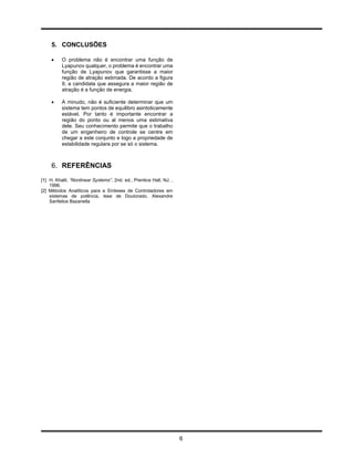 5. CONCLUSÕES

         O problema não é encontrar uma função de
          Lyapunov qualquer, o problema é encontrar uma
          função de Lyapunov que garantisse a maior
          região de atração estimada. De acordo a figura
          9, a candidata que assegura a maior região de
          atração é a função de energia.

         A minudo, não é suficiente determinar que um
          sistema tem pontos de equilibro asintoticamente
          estável. Por tanto é importante encontrar a
          região do ponto ou al menos uma estimativa
          dele. Seu conhecimento permite que o trabalho
          de um engenheiro de controle se centre em
          chegar a este conjunto e logo a propriedade de
          estabilidade regulara por se só o sistema.



     6. REFERÊNCIAS
[1] H. Khalil, ”Nonlinear Systems”, 2nd. ed., Prentice Hall, NJ, ,
    1996.
[2] Métodos Analíticos para a Sínteses de Controladores em
    sistemas de potência, tese de Doutorado, Alexandre
    Sanfelice Bazanella




                                                                     6
 