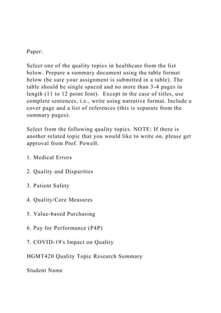 Paper:
Select one of the quality topics in healthcare from the list
below. Prepare a summary document using the table format
below (be sure your assignment is submitted in a table). The
table should be single spaced and no more than 3-4 pages in
length (11 to 12 point font). Except in the case of titles, use
complete sentences, i.e., write using narrative format. Include a
cover page and a list of references (this is separate from the
summary pages).
Select from the following quality topics. NOTE: If there is
another related topic that you would like to write on, please get
approval from Prof. Powell.
1. Medical Errors
2. Quality and Disparities
3. Patient Safety
4. Quality/Core Measures
5. Value-based Purchasing
6. Pay for Performance (P4P)
7. COVID-19's Impact on Quality
HGMT420 Quality Topic Research Summary
Student Name
 