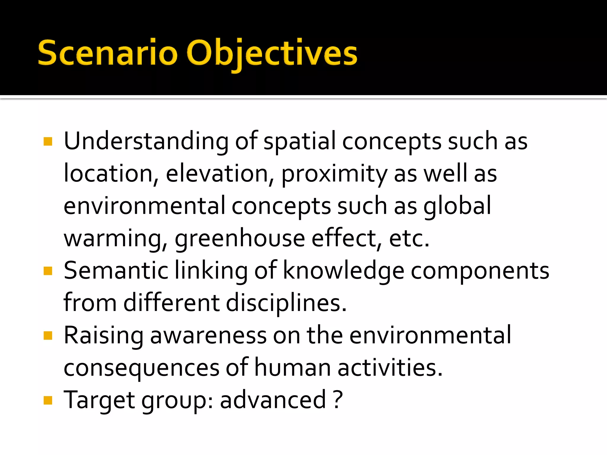  Understanding of spatial concepts such as
location, elevation, proximity as well as
environmental concepts such as global
warming, greenhouse effect, etc.
 Semantic linking of knowledge components
from different disciplines.
 Raising awareness on the environmental
consequences of human activities.
 Target group: advanced ?
 