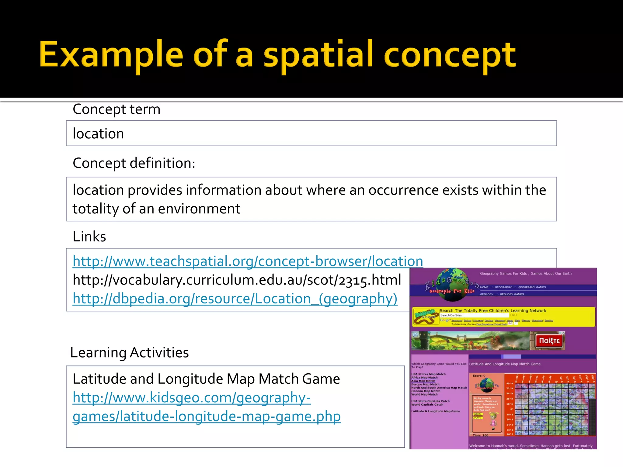 Learning Activities
Latitude and Longitude Map Match Game
http://www.kidsgeo.com/geography-
games/latitude-longitude-map-game.php
location
Concept term
location provides information about where an occurrence exists within the
totality of an environment
Concept definition:
http://www.teachspatial.org/concept-browser/location
http://vocabulary.curriculum.edu.au/scot/2315.html
http://dbpedia.org/resource/Location_(geography)
Links
 