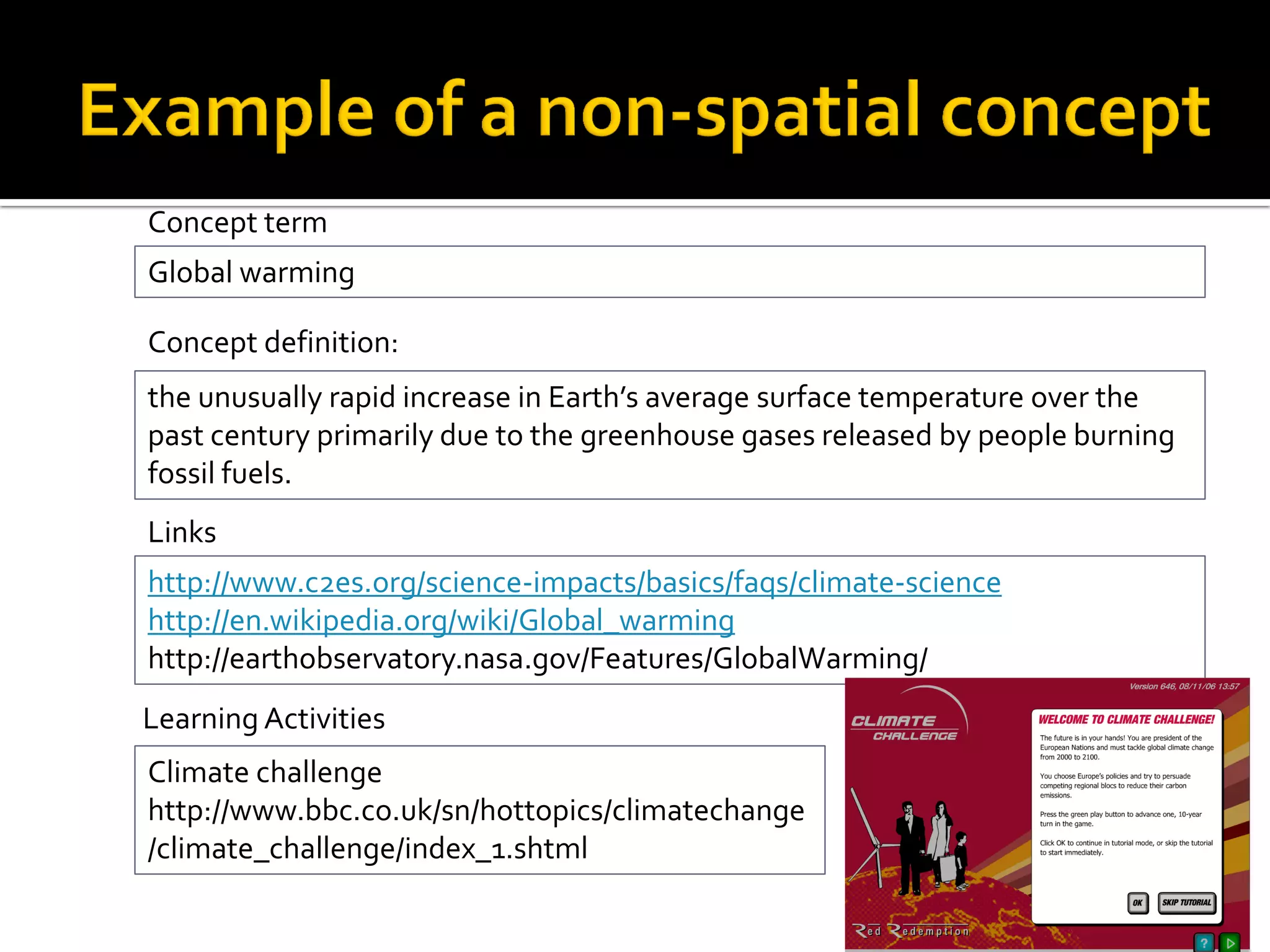 Learning Activities
Climate challenge
http://www.bbc.co.uk/sn/hottopics/climatechange
/climate_challenge/index_1.shtml
Global warming
Concept term
the unusually rapid increase in Earth’s average surface temperature over the
past century primarily due to the greenhouse gases released by people burning
fossil fuels.
Concept definition:
http://www.c2es.org/science-impacts/basics/faqs/climate-science
http://en.wikipedia.org/wiki/Global_warming
http://earthobservatory.nasa.gov/Features/GlobalWarming/
Links
 