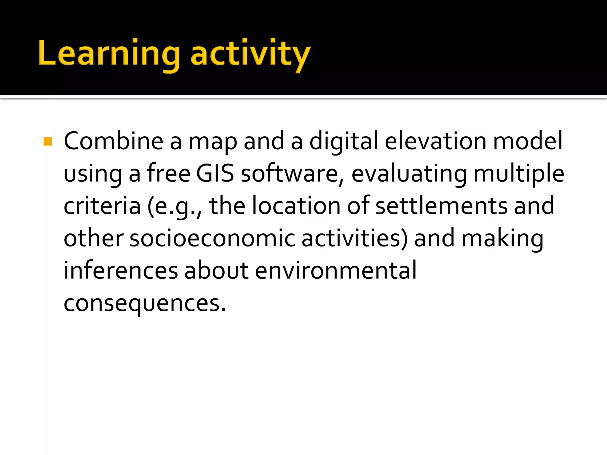  Combine a map and a digital elevation model
using a free GIS software, evaluating multiple
criteria (e.g., the location of settlements and
other socioeconomic activities) and making
inferences about environmental
consequences.
 