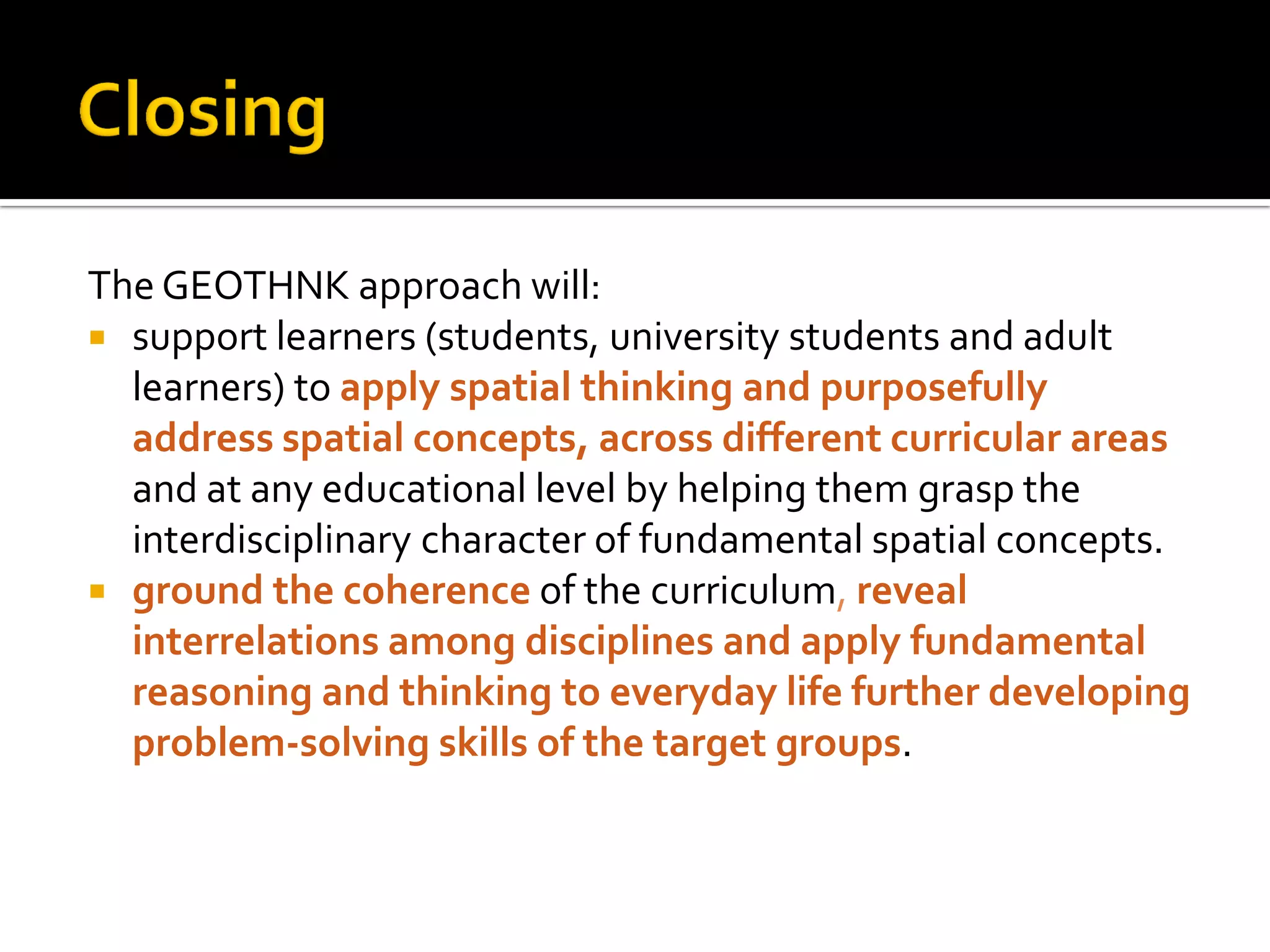 The GEOTHNK approach will:
 support learners (students, university students and adult
learners) to apply spatial thinking and purposefully
address spatial concepts, across different curricular areas
and at any educational level by helping them grasp the
interdisciplinary character of fundamental spatial concepts.
 ground the coherence of the curriculum, reveal
interrelations among disciplines and apply fundamental
reasoning and thinking to everyday life further developing
problem-solving skills of the target groups.
 