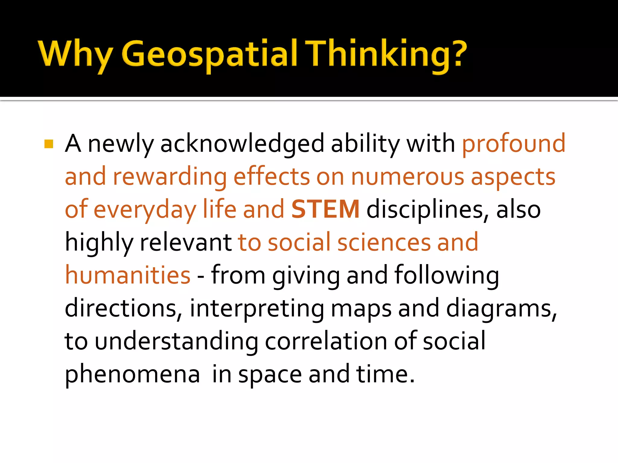  A newly acknowledged ability with profound
and rewarding effects on numerous aspects
of everyday life and STEM disciplines, also
highly relevant to social sciences and
humanities - from giving and following
directions, interpreting maps and diagrams,
to understanding correlation of social
phenomena in space and time.
 