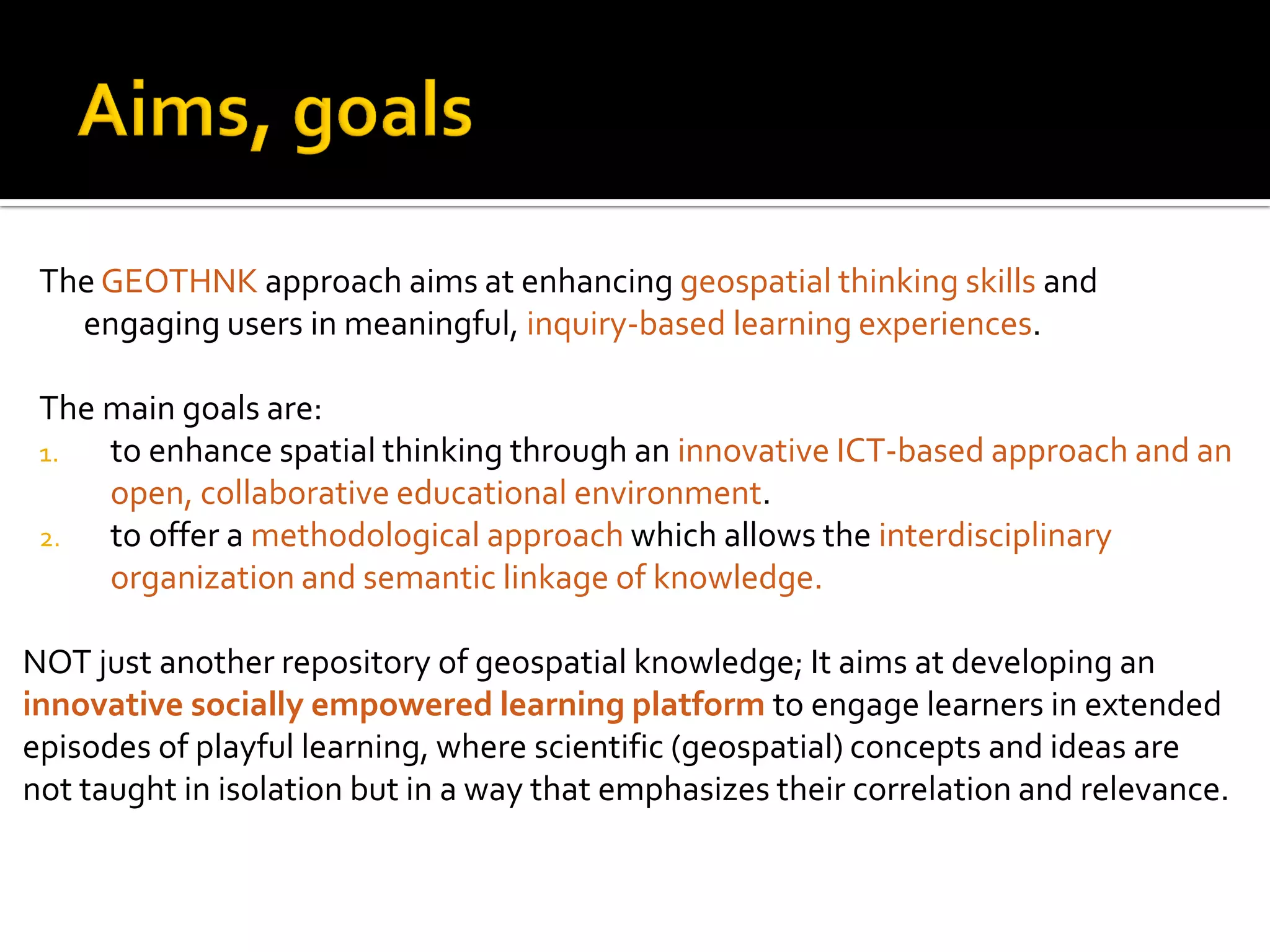 The GEOTHNK approach aims at enhancing geospatial thinking skills and
engaging users in meaningful, inquiry-based learning experiences.
The main goals are:
1. to enhance spatial thinking through an innovative ICT-based approach and an
open, collaborative educational environment.
2. to offer a methodological approach which allows the interdisciplinary
organization and semantic linkage of knowledge.
NOT just another repository of geospatial knowledge; It aims at developing an
innovative socially empowered learning platform to engage learners in extended
episodes of playful learning, where scientific (geospatial) concepts and ideas are
not taught in isolation but in a way that emphasizes their correlation and relevance.
 