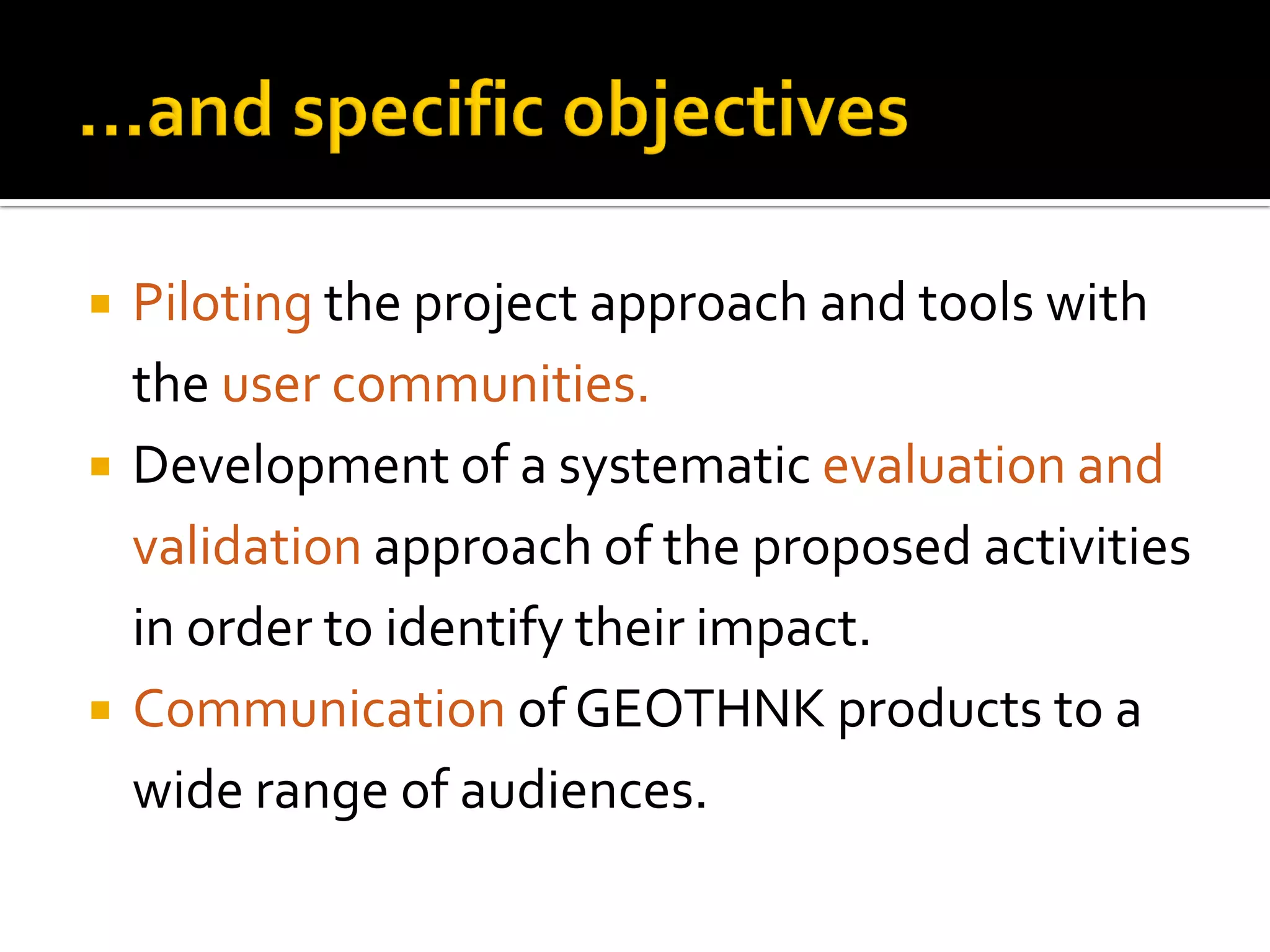 Piloting the project approach and tools with
the user communities.
 Development of a systematic evaluation and
validation approach of the proposed activities
in order to identify their impact.
 Communication of GEOTHNK products to a
wide range of audiences.
 