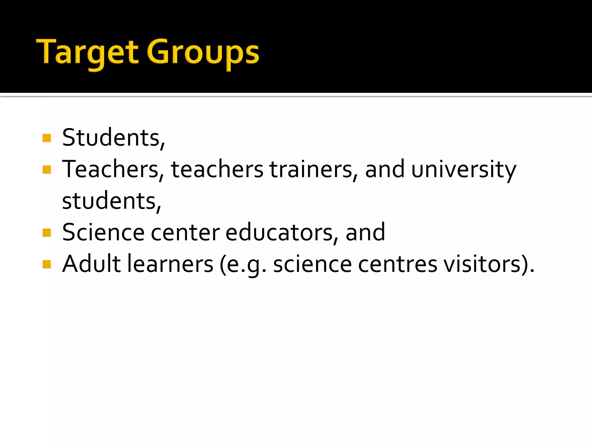  Students,
 Teachers, teachers trainers, and university
students,
 Science center educators, and
 Adult learners (e.g. science centres visitors).
 