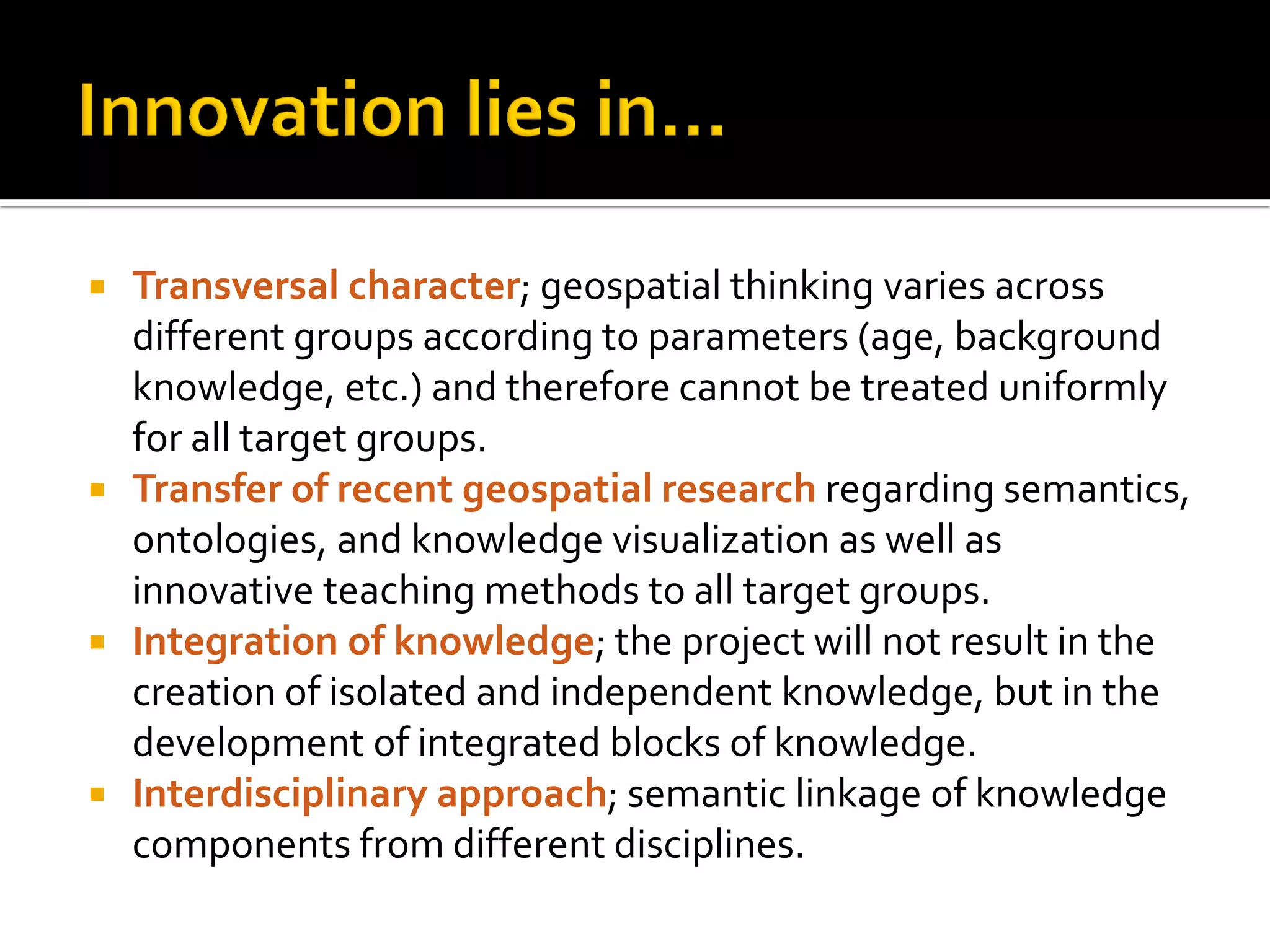  Transversal character; geospatial thinking varies across
different groups according to parameters (age, background
knowledge, etc.) and therefore cannot be treated uniformly
for all target groups.
 Transfer of recent geospatial research regarding semantics,
ontologies, and knowledge visualization as well as
innovative teaching methods to all target groups.
 Integration of knowledge; the project will not result in the
creation of isolated and independent knowledge, but in the
development of integrated blocks of knowledge.
 Interdisciplinary approach; semantic linkage of knowledge
components from different disciplines.
 
