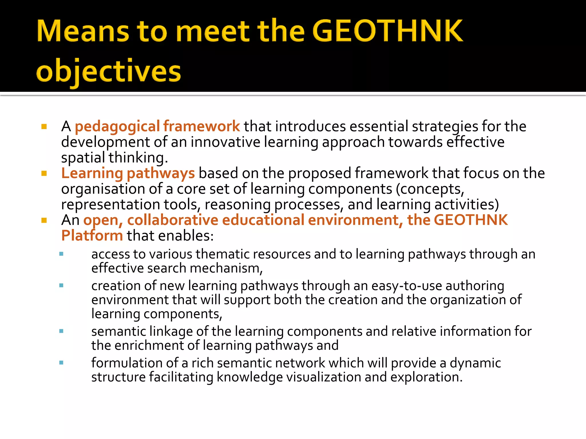  A pedagogical framework that introduces essential strategies for the
development of an innovative learning approach towards effective
spatial thinking.
 Learning pathways based on the proposed framework that focus on the
organisation of a core set of learning components (concepts,
representation tools, reasoning processes, and learning activities)
 An open, collaborative educational environment, the GEOTHNK
Platform that enables:
 access to various thematic resources and to learning pathways through an
effective search mechanism,
 creation of new learning pathways through an easy-to-use authoring
environment that will support both the creation and the organization of
learning components,
 semantic linkage of the learning components and relative information for
the enrichment of learning pathways and
 formulation of a rich semantic network which will provide a dynamic
structure facilitating knowledge visualization and exploration.
 