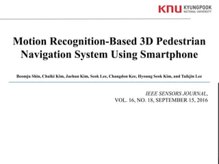 1Kyungpook National University
Motion Recognition-Based 3D Pedestrian
Navigation System Using Smartphone
Beomju Shin, Chulki Kim, Jaehun Kim, Seok Lee, Changdon Kee, Hyoung Seok Kim, and Taikjin Lee
IEEE SENSORS JOURNAL,
VOL. 16, NO. 18, SEPTEMBER 15, 2016
 