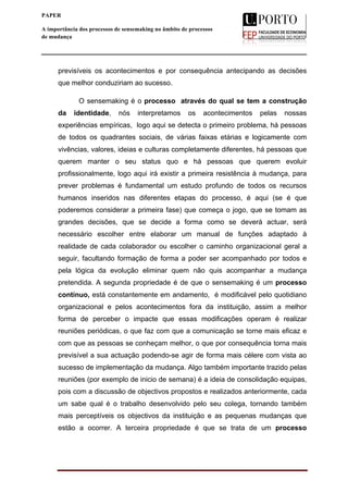  
____________________________________________________________________
8
PAPER
A importância dos processos de sensemaking no âmbito de processos
de mudança
previsíveis os acontecimentos e por consequência antecipando as decisões
que melhor conduziriam ao sucesso.
O sensemaking é o processo através do qual se tem a construção
da identidade, nós interpretamos os acontecimentos pelas nossas
experiências empíricas, logo aqui se detecta o primeiro problema, há pessoas
de todos os quadrantes sociais, de várias faixas etárias e logicamente com
vivências, valores, ideias e culturas completamente diferentes, há pessoas que
querem manter o seu status quo e há pessoas que querem evoluir
profissionalmente, logo aqui irá existir a primeira resistência à mudança, para
prever problemas é fundamental um estudo profundo de todos os recursos
humanos inseridos nas diferentes etapas do processo, é aqui (se é que
poderemos considerar a primeira fase) que começa o jogo, que se tomam as
grandes decisões, que se decide a forma como se deverá actuar, será
necessário escolher entre elaborar um manual de funções adaptado à
realidade de cada colaborador ou escolher o caminho organizacional geral a
seguir, facultando formação de forma a poder ser acompanhado por todos e
pela lógica da evolução eliminar quem não quis acompanhar a mudança
pretendida. A segunda propriedade é de que o sensemaking é um processo
contínuo, está constantemente em andamento, é modificável pelo quotidiano
organizacional e pelos acontecimentos fora da instituição, assim a melhor
forma de perceber o impacte que essas modificações operam é realizar
reuniões periódicas, o que faz com que a comunicação se torne mais eficaz e
com que as pessoas se conheçam melhor, o que por consequência torna mais
previsível a sua actuação podendo-se agir de forma mais célere com vista ao
sucesso de implementação da mudança. Algo também importante trazido pelas
reuniões (por exemplo de inicio de semana) é a ideia de consolidação equipas,
pois com a discussão de objectivos propostos e realizados anteriormente, cada
um sabe qual é o trabalho desenvolvido pelo seu colega, tornando também
mais perceptíveis os objectivos da instituição e as pequenas mudanças que
estão a ocorrer. A terceira propriedade é que se trata de um processo
 