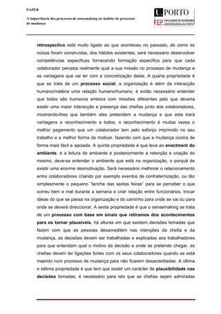  
____________________________________________________________________
9
PAPER
A importância dos processos de sensemaking no âmbito de processos
de mudança
retrospectivo está muito ligado ao que aconteceu no passado, de como as
coisas foram construídas, dos hábitos existentes, será necessário desenvolver
competências especificas fornecendo formação especifica para que cada
colaborador perceba realmente qual a sua missão no processo de mudança e
as vantagens que vai ter com a concretização deste. A quarta propriedade é
que se trata de um processo social, a organização é além da interacção
humano/matéria uma relação humano/humano, é então necessário entender
que todos são humanos embora com missões diferentes pelo que deveria
existir uma maior interacção e presença das chefias junto dos colaboradores,
mostrando-lhes que também eles pretendem a mudança e que esta trará
vantagens e reconhecimento a todos, o reconhecimento é muitas vezes o
melhor pagamento que um colaborador tem pelo esforço imprimido no seu
trabalho e a melhor forma de motivar, fazendo com que a mudança ocorra de
forma mais fácil e apoiada. A quinta propriedade é que leva ao enactment do
ambiente, é a leitura do ambiente e posteriormente a retenção e criação do
mesmo, deve-se entender o ambiente que está na organização, o porquê de
existir uma enorme desmotivação. Será necessário melhorar o relacionamento
entre colaboradores criando por exemplo eventos de confraternização, ou tão
simplesmente o pequeno “lanche das sextas feiras” para se perceber o que
correu bem e mal durante a semana e criar relação entre funcionários, trocar
ideias do que se passa na organização e do caminho para onde se vai ou para
onde se deverá direccionar. A sexta propriedade é que o sensemaking se trata
de um processo com base em sinais que retiramos dos acontecimentos
para os tornar plausíveis, há alturas em que existem decisões tomadas que
fazem com que as pessoas desacreditem nas intenções da chefia e da
mudança, as decisões devem ser trabalhadas e explicadas aos trabalhadores
para que entendam qual o motivo da decisão e onde se pretende chegar, as
chefias devem ter ligações fortes com os seus colaboradores quando se está
inserido num processo de mudança para não ficarem desacreditadas. A última
e sétima propriedade é que tem que existir um carácter de plausibilidade nas
decisões tomadas, é necessário para isto que as chefias sejam admiradas
 