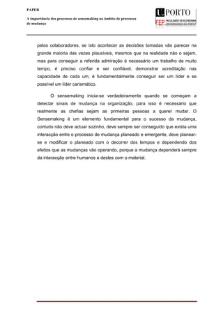  
____________________________________________________________________
10
PAPER
A importância dos processos de sensemaking no âmbito de processos
de mudança
pelos colaboradores, se isto acontecer as decisões tomadas vão parecer na
grande maioria das vezes plausíveis, mesmos que na realidade não o sejam,
mas para conseguir a referida admiração é necessário um trabalho de muito
tempo, é preciso confiar e ser confiável, demonstrar acreditação nas
capacidade de cada um, é fundamentalmente conseguir ser um líder e se
possível um líder carismático.
O sensemaking inicia-se verdadeiramente quando se começam a
detectar sinais de mudança na organização, para isso é necessário que
realmente as chefias sejam as primeiras pessoas a querer mudar. O
Sensemaking é um elemento fundamental para o sucesso da mudança,
contudo não deve actuar sozinho, deve sempre ser conseguido que exista uma
interacção entre o processo de mudança planeado e emergente, deve planear-
se e modificar o planeado com o decorrer dos tempos e dependendo dos
efeitos que as mudanças vão operando, porque a mudança dependerá sempre
da interacção entre humanos e destes com o material.
	
  
	
  
	
  
	
  
	
  
	
  
	
  
	
  
	
  
	
  
	
  
	
  
 