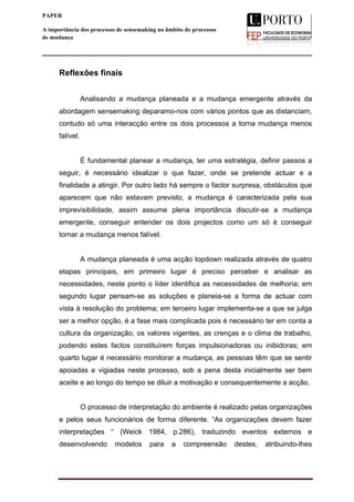  
____________________________________________________________________
11
PAPER
A importância dos processos de sensemaking no âmbito de processos
de mudança
Reflexões finais
Analisando a mudança planeada e a mudança emergente através da
abordagem sensemaking deparamo-nos com vários pontos que as distanciam,
contudo só uma interacção entre os dois processos a torna mudança menos
falível.
È fundamental planear a mudança, ter uma estratégia, definir passos a
seguir, é necessário idealizar o que fazer, onde se pretende actuar e a
finalidade a atingir. Por outro lado há sempre o factor surpresa, obstáculos que
aparecem que não estavam previsto, a mudança é caracterizada pela sua
imprevisibilidade, assim assume plena importância discutir-se a mudança
emergente, conseguir entender os dois projectos como um só é conseguir
tornar a mudança menos falível.
A mudança planeada é uma acção topdown realizada através de quatro
etapas principais, em primeiro lugar é preciso perceber e analisar as
necessidades, neste ponto o líder identifica as necessidades de melhoria; em
segundo lugar pensam-se as soluções e planeia-se a forma de actuar com
vista à resolução do problema; em terceiro lugar implementa-se a que se julga
ser a melhor opção, é a fase mais complicada pois é necessário ter em conta a
cultura da organização, os valores vigentes, as crenças e o clima de trabalho,
podendo estes factos constituírem forças impulsionadoras ou inibidoras; em
quarto lugar é necessário monitorar a mudança, as pessoas têm que se sentir
apoiadas e vigiadas neste processo, sob a pena desta inicialmente ser bem
aceite e ao longo do tempo se diluir a motivação e consequentemente a acção.
O processo de interpretação do ambiente é realizado pelas organizações
e pelos seus funcionários de forma diferente. “As organizações devem fazer
interpretações “ (Weick 1984, p.286), traduzindo eventos externos e
desenvolvendo modelos para a compreensão destes, atribuindo-lhes
 
