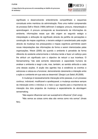  
____________________________________________________________________
12
PAPER
A importância dos processos de sensemaking no âmbito de processos
de mudança
significado e desenvolvendo entendimento compartilhado e esquemas
conceituais entre membros da administração. Para uma melhor compreensão
do processo Daft e Weick (1984) definiram 3 estágios: procura, interpretação e
aprendizagem. A procura corresponde ao levantamento de informações do
ambiente, informações essas que dão origem ao segundo estágio a
interpretação e atribuição de significado através da partilha de percepções e
construção de mapas cognitivos; o terceiro estágio é caracterizado pela acção
através da mudança nos pressupostos e mapas cognitivos permitindo assim
novas interpretações das informações de forma a serem interiorizadas pelas
organizações. Weick (2005) diz quando o ambiente é percebido de forma
diferente do existente anteriormente o individuo tende a fazer um esforço para
lhe atribuir um significado com o objectivo de reduzir a sua incerteza. O
Sensemanking “não está somente relacionado à capacidade humana de
analisar o ambiente e reagir a ele, mas, também, ao sentido atribuído a cada
uma dessas acções. A acção dos agentes traz à existência os eventos e
estruturas e coloca-os a funcionar, demonstrando claramente a interação entre
a ação e o ambiente em que esta se desenrola” (Sergio Luis Seloti JR.2008).
A mudança é necessáriamente interacção entre pessoas, é um processo
continuo, indivisivel, modificavel e aprefeiçoavel, a mudança acontece sempre
da interacção entre o individuo e o meio o que reporta para a importancia da
interação dos dois projectos de mudança e especialmente da abordagem
sensemaking.
“Não espere influenciar sem ser susceptível à influencia” (Carl Jung).
“Não vemos as coisas como elas são vemos como nós somos” (Anais
Nin).
 