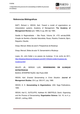  
____________________________________________________________________
13
PAPER
A importância dos processos de sensemaking no âmbito de processos
de mudança
Referencias Bibliograficas
DAFT, Richard L; WEICK, Karl. Toward a model of organizations as
Interpretation systems. Academy of Management. The Academy of
Management Review (pre- 1986); 9; pg. 284; Apr 1984.
Gestão & Regionalidade – São Paulo, Volume 24, nº72 set-dez/2008,
Criação de Sentido e Decisão Naturalista, Russo, Rosária; Frederick, Bjorn;
Nogueira, Claudia;
Graça, Manuel, Slides da aula 9. Prespectivas de Mudança
Graça, Manuel, Slides da aula 10. Sensemakink e Mudança
Lopes, Ari, John Kotter e os passos da mudança, 13 de Junho de 2011,
http://blogdoprofessorari.blogspot.com/2011/04/john-kotter-8-passos-da-
mudanca.html
SELOTI JR., SERGIO LUIS. SENSEMAKING EM ALIANÇAS
ESTRATÉGICAS
BUSCA, INTERPRETAÇÃO. São Paulo 2008
WEICK, Karl. Enacted Sensemaking in Crisis Situation. Journal of
Management Studies. 25:4, pp. 305-317, July, 1988.
WEICK, K. E. Sensemaking in Organizations. USA: Sage Publications,
1995.
WEICK, Karl E.; SUTCLIFFE, Kathleen M; OBSTFELD, David. Organizing
and the Process of Sensemaking. Organization Science. Vol. 16, no 4, p.
409-421, Jul/Aug, 2005.
 