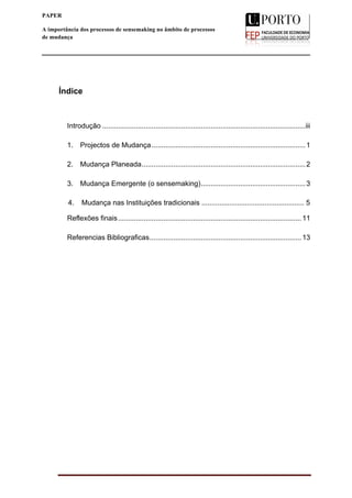 
____________________________________________________________________
ii
PAPER
A importância dos processos de sensemaking no âmbito de processos
de mudança
A importância dos processos de
sensemaking
no âmbito de processos de mudança
	
  
Índice
Introdução .......................................................................................................iii	
  
1.	
   Projectos de Mudança..............................................................................1	
  
2.	
   Mudança Planeada...................................................................................2	
  
3.	
   Mudança Emergente (o sensemaking).....................................................3
	
  	
  	
  	
  	
   4. Mudança nas Instituições tradicionais .................................................... 5
Reflexões finais.............................................................................................11
Referencias Bibliograficas.............................................................................13	
  
 
