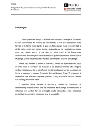  
____________________________________________________________________
iii
PAPER
A importância dos processos de sensemaking no âmbito de processos
de mudança
A importância dos processos de
sensemaking
no âmbito de processos de mudança
	
  
	
  
Introdução
Com o passar do tempo o ritmo de vida aumenta, o tempo é o mesmo,
há um crescimento do número de ferramentas e com elas realizamos mais
tarefas e de forma mais rápida, o que nos faz produzir mais e querer fazê-lo
ainda mais e mais em menos tempo, acabando por na realidade nos restar
cada vez menos tempo, o que nos faz “viver mais” e de forma mais
diversificada, a mudança de hábitos reflecte o que historicamente mudou com a
Mudança. Como disse Heraclito “ Nada é permanente, excepto a mudança”.
Quem não percebe o mundo à sua volta, não muda e perderá mais cedo
ou mais tarde o “comboio” da evolução e do desenvolvimento, até a lagarta
sente a necessidade de se transformar em borboleta para sair do seu casulo de
forma a conhecer o mundo. Como diz George Bernard Shaw “O progresso é
impossível sem mudança. Aqueles que não conseguem mudar as suas mentes
não conseguem mudar nada”.
O objectivo deste trabalho é estudar e discutir os processos de
sensemaking relacionando-o com os processos de mudança e evidenciando a
influencia que podem ter na facilitação desta, tornando-a mais relacional,
perceptível e permeável no seio de uma organização.
 