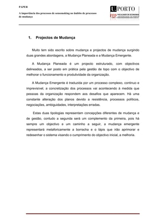  
____________________________________________________________________
1
PAPER
A importância dos processos de sensemaking no âmbito de processos
de mudança
1. Projectos de Mudança
Muito tem sido escrito sobre mudança e projectos de mudança surgindo
duas grandes abordagens, a Mudança Planeada e a Mudança Emergente.
A Mudança Planeada é um projecto estruturado, com objectivos
delineados, a ser posto em prática pela gestão de topo com o objectivo de
melhorar o funcionamento e produtividade da organização.
A Mudança Emergente é traduzida por um processo complexo, continuo e
imprevisível, a concretização dos processos vai acontecendo à medida que
pessoas da organização respondem aos desafios que aparecem. Há uma
constante alteração dos planos devido a resistência, processos políticos,
negociações, ambiguidades, interpretações erradas.
Estas duas tipologias representam concepções diferentes de mudança e
de gestão, contudo a segunda será um complemento da primeira, pois há
sempre um objectivo e um caminho a seguir, a mudança emergente
representará metaforicamente a borracha e o lápis que irão aprimorar e
redesenhar o sistema visando o cumprimento do objectivo inicial, a melhoria.
 