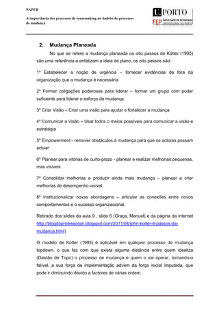  
____________________________________________________________________
2
PAPER
A importância dos processos de sensemaking no âmbito de processos
de mudança
2. Mudança Planeada
No que se refere a mudança planeada os oito passos de Kotter (1995)
são uma referência e enfatizam a ideia de plano, os oito passos são:
1º Estabelecer a noção de urgência – fornecer evidências de fora da
organização que a mudança é necessária
2º Formar coligações poderosas para liderar – formar um grupo com poder
suficiente para liderar o esforço de mudança
3º Criar Visão – Criar uma visão para ajudar e fortalecer a mudança
4º Comunicar a Visão – Usar todos o meios possíveis para comunicar a visão e
estratégia
5º Empowerment - remover obstáculos à mudança para que os actores possam
actuar
6º Planear para vitórias de curto-prazo - planear e realizar melhorias pequenas,
mas visíveis
7º Consolidar melhorias e produzir ainda mais mudança – planear e criar
melhorias de desempenho visível
8º Institucionalizar novas abordagens – articular as conexões entre novos
comportamentos e o sucesso organizacional.
Retirado dos slides da aula 9 , slide 6 (Graça, Manuel) e da página da internet
http://blogdoprofessorari.blogspot.com/2011/04/john-kotter-8-passos-da-
mudanca.html)
O modelo de Kotter (1995) é aplicável em qualquer processo de mudança
topdown, o que faz com que exista alguma distância entre quem idealiza
(Gestão de Topo) o processo de mudança e quem o vai operar, tornando-o
falível, a sua força de implementação advém da força inicial imputada, que
pode ir diminuindo devido a factores de várias ordem.
 