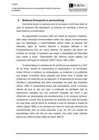  
____________________________________________________________________
3
PAPER
A importância dos processos de sensemaking no âmbito de processos
de mudança
3. Mudança Emergente (o sensemaking)
Esta teoria encara a mudança como um processo e com focus local, de
onde se destacam três abordagens: os sistemas de actividade, a teoria do
actor-network e o sensemaking.
As organizações funcionam como um híbrido de pessoas e materiais,
além desta interacção humano/material existe uma relação humano/humano
que cria dificuldades e imprevisibilidade porque todas as pessoas são
diferentes, agem de maneira diferente a situações idênticas e são
fundamentalmente fruto de cultura diferente. As decisões não devem ser
tomadas por intuição, é necessário que exista a interpretação da informação
para passar à acção. “Organizações são sistemas sociais abertos que
processam informação do ambiente” (DAFT; Weick, 1984, p.285).
O sensemaking é o processo de dar sentido ao que acontece é a “arte”
de ver sinais. Através do sensemaking as organizações e os funcionários
tentam diminuir a incerteza, as ambiguidades, as mudanças e os problemas
que surgem, inventando novas situações que tentem levar á solução dos
problemas e às melhorias que se objectivam. È fundamental em primeiro lugar
identificar a plausibilidade dos sinais transmitidos por parte dos envolvidos
(Weick, 1995). O sensemaking possui sete propriedades, sendo o processo
através do qual se tem por base a construção da identidade (são as
experiencias passadas que nos constroem enquanto ser social e que
influenciam as interpretações dos acontecimentos), é um processo continuo,
retrospectivo e social, leva ao enactment do ambiente (que pode ser dividido
em duas fases uma de leitura do ambiente e outra de retenção e criação do
mesmo (Weick 1988)), é um processo com base em sinais que retiramos dos
acontecimentos para os tornar plausíveis e por fim tem um carácter de
plausibilidade (pode até não ser uma verdade, mas pelos sinais retirados
parece ser). (Manuel Graça, slides da aula 9, slide 4).
 