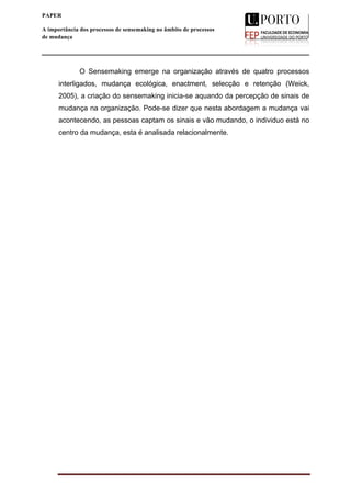  
____________________________________________________________________
4
PAPER
A importância dos processos de sensemaking no âmbito de processos
de mudança
O Sensemaking emerge na organização através de quatro processos
interligados, mudança ecológica, enactment, selecção e retenção (Weick,
2005), a criação do sensemaking inicia-se aquando da percepção de sinais de
mudança na organização. Pode-se dizer que nesta abordagem a mudança vai
acontecendo, as pessoas captam os sinais e vão mudando, o individuo está no
centro da mudança, esta é analisada relacionalmente.
 