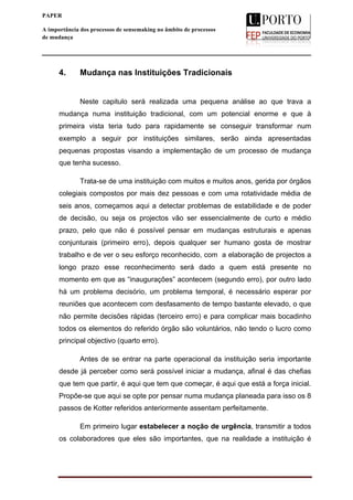  
____________________________________________________________________
5
PAPER
A importância dos processos de sensemaking no âmbito de processos
de mudança
4. Mudança nas Instituições Tradicionais
Neste capitulo será realizada uma pequena análise ao que trava a
mudança numa instituição tradicional, com um potencial enorme e que à
primeira vista teria tudo para rapidamente se conseguir transformar num
exemplo a seguir por instituições similares, serão ainda apresentadas
pequenas propostas visando a implementação de um processo de mudança
que tenha sucesso.
Trata-se de uma instituição com muitos e muitos anos, gerida por órgãos
colegiais compostos por mais dez pessoas e com uma rotatividade média de
seis anos, começamos aqui a detectar problemas de estabilidade e de poder
de decisão, ou seja os projectos vão ser essencialmente de curto e médio
prazo, pelo que não é possível pensar em mudanças estruturais e apenas
conjunturais (primeiro erro), depois qualquer ser humano gosta de mostrar
trabalho e de ver o seu esforço reconhecido, com a elaboração de projectos a
longo prazo esse reconhecimento será dado a quem está presente no
momento em que as “inaugurações” acontecem (segundo erro), por outro lado
há um problema decisório, um problema temporal, é necessário esperar por
reuniões que acontecem com desfasamento de tempo bastante elevado, o que
não permite decisões rápidas (terceiro erro) e para complicar mais bocadinho
todos os elementos do referido órgão são voluntários, não tendo o lucro como
principal objectivo (quarto erro).
Antes de se entrar na parte operacional da instituição seria importante
desde já perceber como será possível iniciar a mudança, afinal é das chefias
que tem que partir, é aqui que tem que começar, é aqui que está a força inicial.
Propõe-se que aqui se opte por pensar numa mudança planeada para isso os 8
passos de Kotter referidos anteriormente assentam perfeitamente.
Em primeiro lugar estabelecer a noção de urgência, transmitir a todos
os colaboradores que eles são importantes, que na realidade a instituição é
 