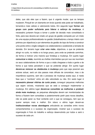  
____________________________________________________________________
6
PAPER
A importância dos processos de sensemaking no âmbito de processos
de mudança
deles, que são eles que a fazem, que é urgente mudar, que os tempos
mudaram. Porquê ter um diamante em bruto quando este pode ser trabalhado,
tornando-o mais valioso e valorizando todos. Em segundo lugar formar um
grupo com poder suficiente para liderar o esforço de mudança, é
necessário juntarem forças e tornar o poder de decisão mais consolidado e
forte, para isso deveria ser criado um grupo de gestão composto por um misto
de uma equipa profissionalizada na gestão (trabalhadores a tempo inteiro com
prémios por objectivos) e por elementos da gestão de topo de forma a construir
uma ponte entre o órgão colegial e os colaboradores e acelerando a tomada de
decisão. Em terceiro lugar criar uma visão, objectivos, o que se pretende
atingir no curto, no médio e no longo prazo, para onde se pretende caminhar,
de forma a motivar uma maioria que fortaleça a mudança. Em quarto lugar
comunicar a visão, reunindo as chefias intermédias que por sua vez reuniriam
os seus colaboradores de forma a que a visão chegasse a toda a gente e de
forma a que todos percebam o que se pretende atingir. Em quinto lugar
devem-se remover os obstáculos á mudança para que seja possível aos
actores actuar, será um dos passos mais difíceis de concretizar, mas o de
importância suprema, sem ele o processo de mudança acaba aqui, é nesta
fase que o “comboio” entra em alta velocidade ou não. Em sexto lugar é
necessário planear vitórias de curto prazo, conseguir pequenas melhorias
que sejam visíveis, mostrando que se está a conseguir implementar a
mudança. Em sétimo lugar devem-se consolidar as melhorias e produzir
ainda mais mudança, as pequenas alterações devem ser monitorizadas de
forma a ficarem bem consolidas e posteriormente partir para novos desafios,
não se pode parar ou ficar contente com o que se conseguiu, tem que se
querer sempre mais e melhor. Em oitavo e ultimo lugar devem-se
institucionalizar novas abordagens articulando as conexões entre novos
comportamentos e o sucesso da organização, mostrar que o sucesso da
organização é fruto do trabalho e esforço desenvolvido por todos e será o
sucesso de cada um.
 