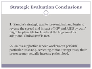 Strategic Evaluation Conclusions
1. Zambia’s strategic goal to ‘prevent, halt and begin to
reverse the spread and impact of HIV and AIDS by 2015’
might be plausible for Lusaka if the huge need for
additional clinical staff is met.
2. Unless supportive service workers can perform
particular tasks (e.g. screening & monitoring) tasks, their
presence may actually increase patient load.
 