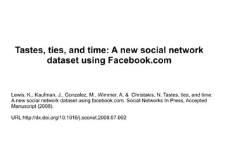 Tastes, ties, and time: A new social network dataset using Facebook.com Lewis, K., Kaufman, J., Gonzalez, M., Wimmer, A. &  Christakis, N. Tastes, ties, and time: A new social network dataset using facebook.com. Social Networks In Press, Accepted Manuscript (2008).  URL http://dx.doi.org/10.1016/j.socnet.2008.07.002 