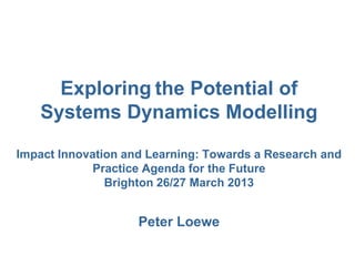 Exploring the Potential of
Systems Dynamics Modelling
Impact Innovation and Learning: Towards a Research and
Practice Agenda for the Future
Brighton 26/27 March 2013
Peter Loewe
 