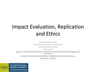 Impact Evaluation, Replication
and Ethics
Richard Palmer-Jones
School of International Development
University of East Anglia
Presented at
Impact, Learning and Innovation: Towards a Research and Practice Agenda for
the Future
Institute of Development Studies, Brighton (UK), Convening Space
March 26-27, 2013
 