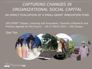 CAPTURING CHANGES IN
ORGANIZATIONAL SOCIAL CAPITAL
AN IMPACT EVALUATION OF A SMALL-GRANT INNOVATION FUND
IDS EVENT “Impact, Learning and Innovation: Towards a Research and
Practice Agenda for the Future” – 26-27 March 2013 – IDS Sussex
Giel Ton
 