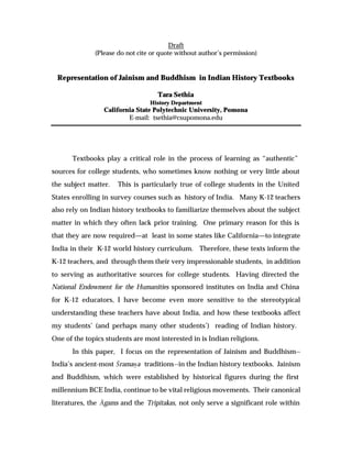 Draft
(Please do not cite or quote without author’s permission)
Representation of Jainism and Buddhism in Indian History Textbooks
Tara Sethia
History Department
California State Polytechnic University, Pomona
E-mail: tsethia@csupomona.edu
Textbooks play a critical role in the process of learning as “authentic”
sources for college students, who sometimes know nothing or very little about
the subject matter. This is particularly true of college students in the United
States enrolling in survey courses such as history of India. Many K-12 teachers
also rely on Indian history textbooks to familiarize themselves about the subject
matter in which they often lack prior training. One primary reason for this is
that they are now required—at least in some states like California—to integrate
India in their K-12 world history curriculum. Therefore, these texts inform the
K-12 teachers, and through them their very impressionable students, in addition
to serving as authoritative sources for college students. Having directed the
National Endowment for the Humanities sponsored institutes on India and China
for K-12 educators, I have become even more sensitive to the stereotypical
understanding these teachers have about India, and how these textbooks affect
my students’ (and perhaps many other students’) reading of Indian history.
One of the topics students are most interested in is Indian religions.
In this paper, I focus on the representation of Jainism and Buddhism--
India’s ancient-most ‘ramaÍa traditions--in the Indian history textbooks. Jainism
and Buddhism, which were established by historical figures during the first
millennium BCE India, continue to be vital religious movements. Their canonical
literatures, the €gams and the Tripitakas, not only serve a significant role within
 