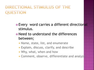  Every word carries a different directional
stimulus.
 Need to understand the differences
between;
 Name, state, list, and enumerate
 Explain, discuss, clarify, and describe
 Why, what, when and how
 Comment, observe, differentiate and analyze
 
