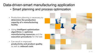 /33
22
Data-driven-smart manufacturing application
- Smart planning and process optimization
• Production planning is necessary to
determine the production
capacity of a manufacturing
facility
• Using intelligent optimization
algorithms to optimize
manufacturing resources and the
execution procedures for the task
• Can result in improved
productivity and product quality,
as well as reduced costs
 