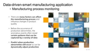 /33
24
Data-driven-smart manufacturing application
- Manufacturing process monitoring
• There are many factors can affect
the manufacturing process and
influence changes in product
quality
• Before the occurrence of
production abnormities, the
anomalous events often reveal
certain patterns that can be
captured by a variety of data
• Predict when production
abnormities will occur so can be
dynamically adjust production
 