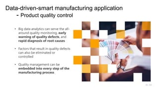 /33
25
Data-driven-smart manufacturing application
- Product quality control
• Big data analytics can serve the all-
around quality monitoring, early
warning of quality defects, and
rapid diagnosis of root causes
• Factors that result in quality defects
can also be eliminated or
controlled
• Quality management can be
embedded into every step of the
manufacturing process
 