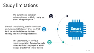 Study limitations
The current data collection
technologies are not fully ready for
smart data perception
The vast majority of previous
researches mainly focused on data
collected from the physical world
instead of data from virtual models
Network unavailability, overfull bandwidth,
and unacceptable latency time, etc. that
limit its applicability for the low-
latency and real-time applications
Smart
Manufacturing
/33
32
 