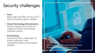 • Trust –
Edge nodes that offer services to IoT
devices should be able to validate
• Shared Technology/Virtualization –
Insecure hypervisor can lead to a
single point failure and privilege
escalation attacks
• Provisioning –
Secure automatic configuration of
access credentials, node
management agents, and analytics
software
/5
1
Security challenges
Industrial Edge Computing represents an
attractive target for cyber-criminals
 