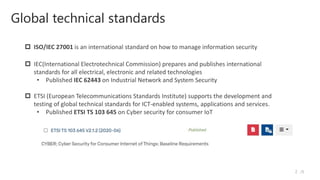 Global technical standards
/5
2
 IEC(International Electrotechnical Commission) prepares and publishes international
standards for all electrical, electronic and related technologies
• Published IEC 62443 on Industrial Network and System Security
 ETSI (European Telecommunications Standards Institute) supports the development and
testing of global technical standards for ICT-enabled systems, applications and services.
• Published ETSI TS 103 645 on Cyber security for consumer IoT
 ISO/IEC 27001 is an international standard on how to manage information security
 