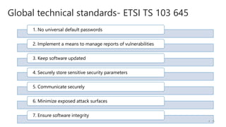 1. No universal default passwords
2. Implement a means to manage reports of vulnerabilities
3. Keep software updated
4. Securely store sensitive security parameters
5. Communicate securely
6. Minimize exposed attack surfaces
7. Ensure software integrity
Global technical standards- ETSI TS 103 645
/5
4
 
