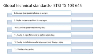 8. Ensure that personal data is secure
9. Make systems resilient to outages
10. Examine system telemetry data
11. Make it easy for users to delete user data
12. Make installation and maintenance of devices easy
13. Validate input data
Global technical standards- ETSI TS 103 645
/5
5
 