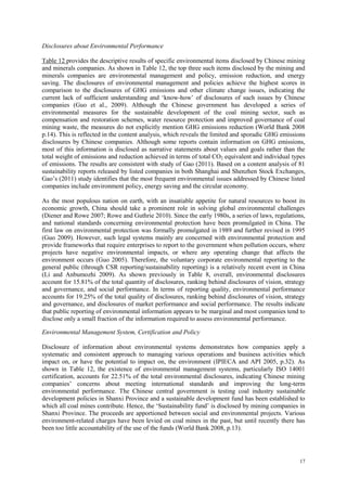 17
Disclosures about Environmental Performance
Table 12 provides the descriptive results of specific environmental items disclosed by Chinese mining
and minerals companies. As shown in Table 12, the top three such items disclosed by the mining and
minerals companies are environmental management and policy, emission reduction, and energy
saving. The disclosures of environmental management and policies achieve the highest scores in
comparison to the disclosures of GHG emissions and other climate change issues, indicating the
current lack of sufficient understanding and „know-how‟ of disclosures of such issues by Chinese
companies (Guo et al., 2009). Although the Chinese government has developed a series of
environmental measures for the sustainable development of the coal mining sector, such as
compensation and restoration schemes, water resource protection and improved governance of coal
mining waste, the measures do not explicitly mention GHG emissions reduction (World Bank 2008
p.14). This is reflected in the content analysis, which reveals the limited and sporadic GHG emissions
disclosures by Chinese companies. Although some reports contain information on GHG emissions,
most of this information is disclosed as narrative statements about values and goals rather than the
total weight of emissions and reduction achieved in terms of total CO2 equivalent and individual types
of emissions. The results are consistent with study of Gao (2011). Based on a content analysis of 81
sustainability reports released by listed companies in both Shanghai and Shenzhen Stock Exchanges,
Gao‟s (2011) study identifies that the most frequent environmental issues addressed by Chinese listed
companies include environment policy, energy saving and the circular economy.
As the most populous nation on earth, with an insatiable appetite for natural resources to boost its
economic growth, China should take a prominent role in solving global environmental challenges
(Diener and Rowe 2007; Rowe and Guthrie 2010). Since the early 1980s, a series of laws, regulations,
and national standards concerning environmental protection have been promulgated in China. The
first law on environmental protection was formally promulgated in 1989 and further revised in 1995
(Guo 2009). However, such legal systems mainly are concerned with environmental protection and
provide frameworks that require enterprises to report to the government when pollution occurs, where
projects have negative environmental impacts, or where any operating change that affects the
environment occurs (Guo 2005). Therefore, the voluntary corporate environmental reporting to the
general public (through CSR reporting/sustainability reporting) is a relatively recent event in China
(Li and Anbumozhi 2009). As shown previously in Table 8, overall, environmental disclosures
account for 15.81% of the total quantity of disclosures, ranking behind disclosures of vision, strategy
and governance, and social performance. In terms of reporting quality, environmental performance
accounts for 19.25% of the total quality of disclosures, ranking behind disclosures of vision, strategy
and governance, and disclosures of market performance and social performance. The results indicate
that public reporting of environmental information appears to be marginal and most companies tend to
disclose only a small fraction of the information required to assess environmental performance.
Environmental Management System, Certification and Policy
Disclosure of information about environmental systems demonstrates how companies apply a
systematic and consistent approach to managing various operations and business activities which
impact on, or have the potential to impact on, the environment (IPIECA and API 2005, p.32). As
shown in Table 12, the existence of environmental management systems, particularly ISO 14001
certification, accounts for 22.51% of the total environmental disclosures, indicating Chinese mining
companies‟ concerns about meeting international standards and improving the long-term
environmental performance. The Chinese central government is testing coal industry sustainable
development policies in Shanxi Province and a sustainable development fund has been established to
which all coal mines contribute. Hence, the „Sustainability fund‟ is disclosed by mining companies in
Shanxi Province. The proceeds are apportioned between social and environmental projects. Various
environment-related charges have been levied on coal mines in the past, but until recently there has
been too little accountability of the use of the funds (World Bank 2008, p.13).
 