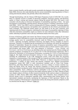 19
better economic benefits, and the path towards sustainable development of the mining industry (Word
Bank 2008). However, this study identifies that the current sustainability reporting practice in China‟s
mining and minerals industry only partially reflects these dimensions.
Through benchmarking with the Chinese CSR Report Preparation Guide (CASS-CSR 1.0), overall,
there is a dramatic increase in number of disclosing companies; disclosure quantity; and disclosure
quality in China‟s mining and minerals industry during the period 2007-2010. The result is well
coincident with the phase in historical development of sustainability reporting in China – the rapid
development of sustainability reporting practice during the period of „building a harmonious society‟
(mid 2000s – 2010). Year 2008 is seen as a turning point for Chinese companies‟ increasing adoption
of sustainability reporting practice and parallels active promotion by the Chinese governments and
stock exchanges. The traditional annual reports are still found to be the most commonly used
reporting means by Chinese companies, indicating the initial stage of sustainability reporting in China
while the stand-alone sustainability reports are found to be more informative than other information
media, indicating its potential value as the key information media in the future years.
In terms of disclosure quality and content, the Chinese mining and minerals companies do not report
completely on their CSR behavior as none of the reports achieved a quality score of 50% or more. On
average, quality score for sustainability disclosure made by Chinese mining companies is only
13.33%5
, indicating incomplete information disclosure and display obvious examples of selective
disclosure. Therefore, it is doubtful that the ascertained level of disclosure will satisfy the information
demands of stakeholders. Despite the existence of numerous sustainability report writing guidelines,
some companies intentionally neglect topics that would force them to discuss sensitive issues such as
anti-corruption and human rights. Two main categories of disclosure – Vision, Strategy, and
Governance, and Social Performance are identified as the most reported areas by Chinese mining and
minerals companies, accounting for 35.71% and 27.82 % of the total disclosures respectively. This is
followed by disclosures of Environmental Performance, accounting for 15.81% of total disclosures
(Table 8). The highly disclosed information relating to vision, strategy and governance structure,
including the establishment of the CSR management system, could well reflect the increasing
integration, or mainstreaming, of the concept of CSR into corporate governance structures by Chinese
companies, following global practice (Kolk 2008). Moreover, to improve long-term environmental
performance, a number of large mining and minerals companies have adopted environmental
management system ISO 14001 to meet international standard, such as China Coal Energy,
PetroChina, and China Shenhua Energy. Contrary to previous evidence in western countries (e.g.
Dong and Burritt 2010), the mining and minerals companies in China provide comprehensive
disclosures related to production safety, taking the absolutely dominant position in overall disclosures
about sustainability. Such a difference could be attributable to the fact that China‟s mining and
minerals industry is criticized as being the most highly polluting industry (Tu 2007). Mining accident
rates sharply contrast with those of other countries around the world, sand are subject to international
scrutiny (Li 2007; Homer 2009; China Mining Report 2010). Therefore, those companies tend to
disclose greater levels of information regarding safety, demonstrating good mining practice with
international standards and thereby maintaining the legitimacy of their operations. Based on the
Chinese Academy of Social Science‟s classification criteria, the mining and minerals companies could
be classified into the stage of „follower‟ (Table 13).
5
The figure is calculated as: average quality score 60/average maximum quality score in total 450 = 13.3%
 