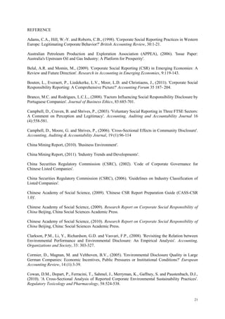 21
REFERENCE
Adams, C.A., Hill, W.-Y. and Roberts, C.B., (1998). 'Corporate Social Reporting Practices in Western
Europe: Legitimating Corporate Behavior?' British Accounting Review, 30:1-21.
Australian Petroleum Production and Exploration Association (APPEA), (2006). 'Issue Paper:
Australia's Upstream Oil and Gas Industry: A Platform for Prosperity'.
Belal, A.R. and Momin, M., (2009). 'Corporate Social Reporting (CSR) in Emerging Economies: A
Review and Future Direction'. Research in Accounting in Emerging Economies, 9:119-143.
Bouten, L., Everaert, P., Liedekerke, L.V., Moor, L.D. and Christiaens, J., (2011). 'Corporate Social
Responsibility Reporting: A Comprehensive Picture?' Accounting Forum 35 187- 204.
Branco, M.C. and Rodrigues, L.C.L., (2008). 'Factors Influencing Social Responsibility Disclosure by
Portuguese Companies'. Journal of Business Ethics, 83:685-701.
Campbell, D., Craven, B. and Shrives, P., (2003). 'Voluntary Social Reporting in Three FTSE Sectors:
A Comment on Perception and Legitimacy'. Accounting, Auditing and Accountability Journal 16
(4):558-581.
Campbell, D., Moore, G. and Shrives, P., (2006). 'Cross-Sectional Effects in Community Disclosure'.
Accounting, Auditing & Accountability Journal, 19 (1):96-114
China Mining Report, (2010). 'Business Environment'.
China Mining Report, (2011). 'Industry Trends and Developments'.
China Securities Regulatory Commission (CSRC), (2002). 'Code of Corporate Governance for
Chinese Listed Companies'.
China Securities Regulatory Commission (CSRC), (2006). 'Guidelines on Industry Classification of
Listed Companies'.
Chinese Academy of Social Science, (2009). 'Chinese CSR Report Preparation Guide (CASS-CSR
1.0)'.
Chinese Academy of Social Science, (2009). Research Report on Corporate Social Responsibility of
China Beijing, China Social Sciences Academic Press.
Chinese Academy of Social Science, (2010). Research Report on Corporate Social Responsibility of
China Beijing, China: Social Sciences Academic Press.
Clarkson, P.M., Li, Y., Richardson, G.D. and Vasvari, F.P., (2008). 'Revisiting the Relation between
Environmental Performance and Environmental Disclosure: An Empirical Analysis'. Accounting,
Organizations and Society, 33: 303-327.
Cormier, D., Magnan, M. and Velthoven, B.V., (2005). 'Environmental Disclosure Quality in Large
German Companies: Economic Incentives, Public Pressures or Institutional Conditions?' European
Accounting Review, 14 (1):3-39.
Cowan, D.M., Dopart, P., Ferracini, T., Sahmel, J., Merryman, K., Gaffney, S. and Paustenbach, D.J.,
(2010). 'A Cross-Sectional Analysis of Reported Corporate Environmental Sustainability Practices'.
Regulatory Toxicology and Pharmacology, 58:524-538.
 