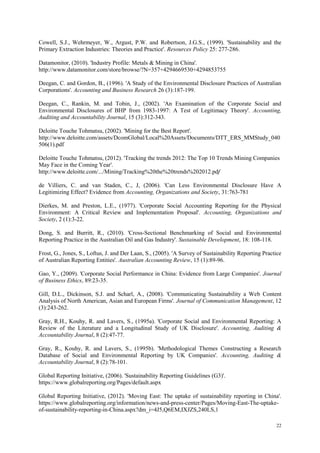 22
Cowell, S.J., Wehrmeyer, W., Argust, P.W. and Robertson, J.G.S., (1999). 'Sustainability and the
Primary Extraction Industries: Theories and Practice'. Resources Policy 25: 277-286.
Datamonitor, (2010). 'Industry Profile: Metals & Mining in China'.
http://www.datamonitor.com/store/browse/?N=357+4294669530+4294853755
Deegan, C. and Gordon, B., (1996). 'A Study of the Environmental Disclosure Practices of Australian
Corporations'. Accounting and Business Research 26 (3):187-199.
Deegan, C., Rankin, M. and Tobin, J., (2002). 'An Examination of the Corporate Social and
Environmental Disclosures of BHP from 1983-1997: A Test of Legitimacy Theory'. Accounting,
Auditing and Accountability Journal, 15 (3):312-343.
Deloitte Touche Tohmatsu, (2002). 'Mining for the Best Report'.
http://www.deloitte.com/assets/DcomGlobal/Local%20Assets/Documents/DTT_ERS_MMStudy_040
506(1).pdf
Deloitte Touche Tohmatsu, (2012). 'Tracking the trends 2012: The Top 10 Trends Mining Companies
May Face in the Coming Year'.
http://www.deloitte.com/.../Mining/Tracking%20the%20trends%202012.pdf
de Villiers, C. and van Staden, C., J, (2006). 'Can Less Environmental Disclosure Have A
Legitimizing Effect? Evidence from Accounting, Organizations and Society, 31:763-781
Dierkes, M. and Preston, L.E., (1977). 'Corporate Social Accounting Reporting for the Physical
Environment: A Critical Review and Implementation Proposal'. Accounting, Organizations and
Society, 2 (1):3-22.
Dong, S. and Burritt, R., (2010). 'Cross-Sectional Benchmarking of Social and Environmental
Reporting Practice in the Australian Oil and Gas Industry'. Sustainable Development, 18: 108-118.
Frost, G., Jones, S., Loftus, J. and Der Laan, S., (2005). 'A Survey of Sustainability Reporting Practice
of Australian Reporting Entities'. Australian Accounting Review, 15 (1):89-96.
Gao, Y., (2009). 'Corporate Social Performance in China: Evidence from Large Companies'. Journal
of Business Ethics, 89:23-35.
Gill, D.L., Dickinson, S.J. and Scharl, A., (2008). 'Communicating Sustainability a Web Content
Analysis of North American, Asian and European Firms'. Journal of Communication Management, 12
(3):243-262.
Gray, R.H., Kouhy, R. and Lavers, S., (1995a). 'Corporate Social and Environmental Reporting: A
Review of the Literature and a Longitudinal Study of UK Disclosure'. Accounting, Auditing &
Accountability Journal, 8 (2):47-77.
Gray, R., Kouhy, R. and Lavers, S., (1995b). 'Methodological Themes Constructing a Research
Database of Social and Environmental Reporting by UK Companies'. Accounting, Auditing &
Accountability Journal, 8 (2):78-101.
Global Reporting Initiative, (2006). 'Sustainability Reporting Guidelines (G3)'.
https://www.globalreporting.org/Pages/default.aspx
Global Reporting Initiative, (2012). 'Moving East: The uptake of sustainability reporting in China'.
https://www.globalreporting.org/information/news-and-press-center/Pages/Moving-East-The-uptake-
of-sustainability-reporting-in-China.aspx?dm_i=4J5,Q6EM,IXJZS,240LS,1
 