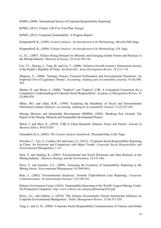 24
KMPG, (2008). 'International Survey of Corporate Responsibility Reporting'.
KPMG, (2011). 'China's 12th Five-Year Plan: Energy'.
KPMG, (2011). 'Corporate Sustainability: A Progress Report'.
Krippendorff, K., (1980). Content Analysis: An Introduction to Its Methodology. Beverly Hills Sage.
Krippendorff, K., (2004). Content Analysis: An Introduction to Its Methodology. US: Sage.
Li, J.C., (2007). 'China's Rising Demand for Minerals and Emerging Global Norms and Practices in
the Mining Industry'. Minerals & Energy, 22 (3-4):105-126.
Lin, J.Y., Zhuang, J., Tang, M. and Lin, T., (2008). 'Inclusive Growth toward a Harmonious Society
in the People‟s Republic of China: An Overview'. Asian Development Review, 25 (1):1−14.
Magness, V., (2006). 'Strategic Posture, Financial Performance and Environmental Disclosure: An
Empirical Test of Legitimacy Theory'. Accounting, Auditing and Accountability Journal, 19 (4):540-
563.
Matten, D. and Moon, J., (2008). '"Implicit" and "Explicit" CSR: A Conceptual Framework for a
Comparative Understanding of Corporate Social Responsibility'. Academy of Management Review, 33
(2):404-424.
Milne, M.J. and Adler, R.W., (1999). 'Exploring the Reliability of Social and Environmental
Disclosures Content Analysis'. Accounting, Auditing & Accountability Journal, 12 (2):237-256.
Mining, Minerals and Sustainable Development (MMSD), (2002). 'Breaking New Ground: The
Report of the Mining, Minerals and Sustainable Development Project'.
Moon, J. and Shen, X., (2010). 'CSR in China Research: Salience, Focus and Nature'. Journal of
Business Ethics, 94:613-629.
Neuendorf, K.A., (2002). The Content Analysis Guidebook. Thousand Oaks, Calif: Sage.
Noronha, C., Tou, S., Cynthia, M.I and Guan, J.J., (2012). 'Corporate Social Responsibility Reporting
in China: An Overview and Comparison with Major Trends'. Corporate Social Responsibility and
Environmental Management, 1-14.
Peck, P. and Sinding, K., (2003). 'Environmental and Social Disclosure and Data Richness in the
Mining Industry '. Business Strategy and the Environment, 12:131-146.
Perez, F. and Sanchez, L.E., (2009). 'Assessing the Evolution of Sustainability Reporting in the
Mining Sector'. Environmental Management, 43 (949-961).
Raar, J., (2002). 'Environmental Initiatives: Towards Triple-Bottom Line Reporting'. Corporate
Communications: An International Journal, 7 (3):169-183.
Roberts Environment Centre, (2010). 'Sustainability Reporting of the World's Largest Mining, Crude-
Oil Production Companies'. http://www.roberts.cmc.edu/psi/pdf/mining2010.pdf
Rowe, A.L. and Guthrie, J., (2010). 'The Chinese Government's Formal Institutional Influence on
Corporate Environmental Management '. Public Management Review, 12 (4):511-529.
Tang, L. and Li, H., (2009). 'Corporate Social Responsibility Communication of Chinese and Global
 